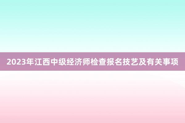2023年江西中级经济师检查报名技艺及有关事项