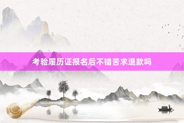考验履历证报名后不错苦求退款吗