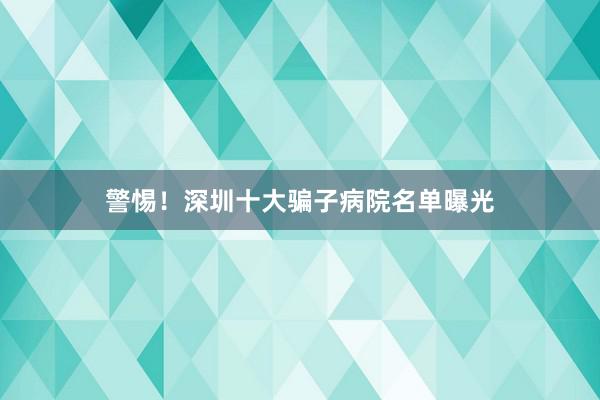 警惕！深圳十大骗子病院名单曝光
